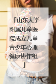山东大学附属儿童医院成立儿童青少年心理健康协作组