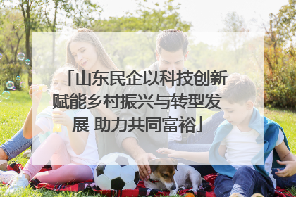 山东民企以科技创新赋能乡村振兴与转型发展 助力共同富裕