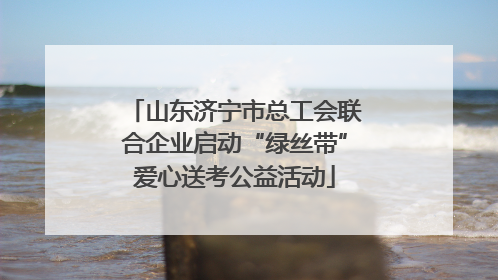 山东济宁市总工会联合企业启动“绿丝带”爱心送考公益活动