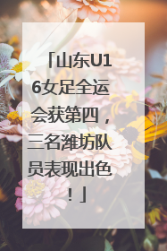 山东U16女足全运会获第四，三名潍坊队员表现出色！