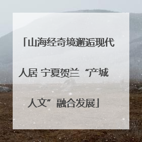 山海经奇境邂逅现代人居 宁夏贺兰“产城人文”融合发展