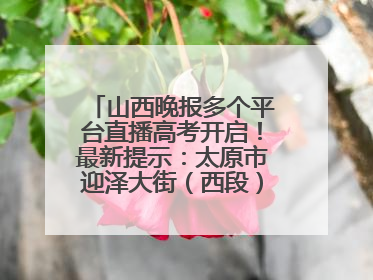 山西晚报多个平台直播高考开启！最新提示：太原市迎泽大街（西段）、新建路、人民南路高考期间增开路口