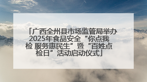 广西全州县市场监管局举办2025年食品安全“你点我检 服务惠民生”暨“百姓点检日”活动启动仪式