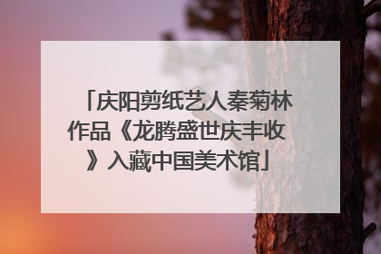 庆阳剪纸艺人秦菊林作品《龙腾盛世庆丰收》入藏中国美术馆