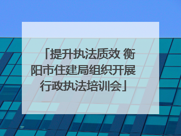 提升执法质效 衡阳市住建局组织开展行政执法培训会