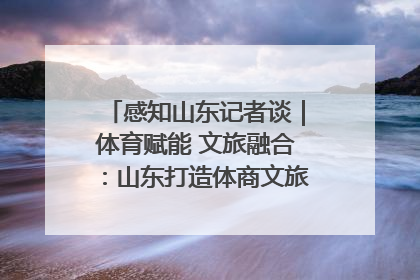 感知山东记者谈｜体育赋能 文旅融合：山东打造体商文旅融合发展新格局