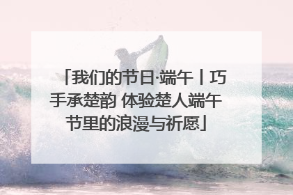 我们的节日·端午丨巧手承楚韵 体验楚人端午节里的浪漫与祈愿