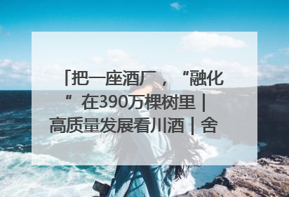 把一座酒厂，“融化”在390万棵树里｜高质量发展看川酒｜舍得酒｜舍得酒业｜舍得老酒｜沱牌酒