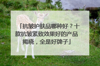 抗皱护肤品哪种好？十款抗皱紧致效果好的产品揭晓，全是好牌子