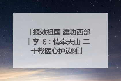 报效祖国 建功西部丨李飞：情牵天山 二十载医心护边陲