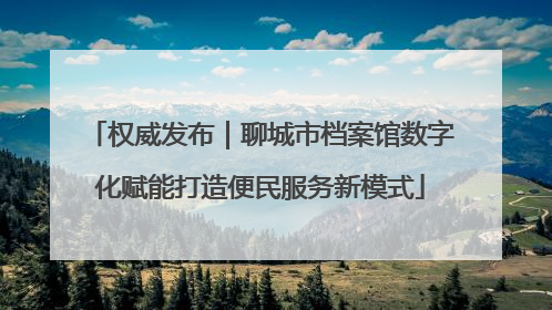 权威发布｜聊城市档案馆数字化赋能打造便民服务新模式