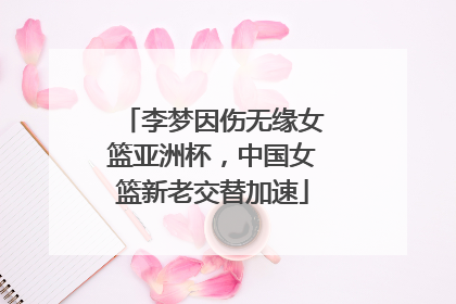 李梦因伤无缘女篮亚洲杯，中国女篮新老交替加速
