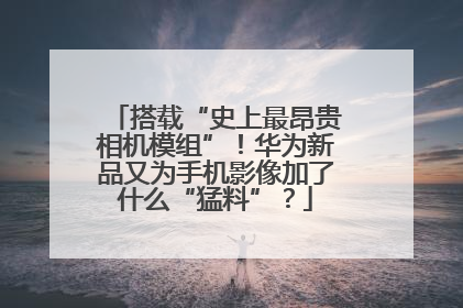 搭载“史上最昂贵相机模组”！华为新品又为手机影像加了什么“猛料”？
