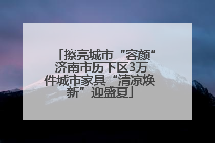 擦亮城市“容颜” 济南市历下区3万件城市家具“清凉焕新”迎盛夏