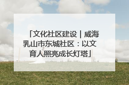 文化社区建设｜威海乳山市东城社区：以文育人照亮成长灯塔