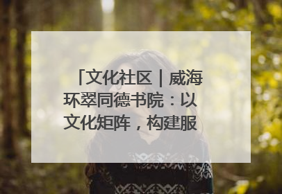 文化社区｜威海环翠同德书院：以文化矩阵，构建服务群众新场景