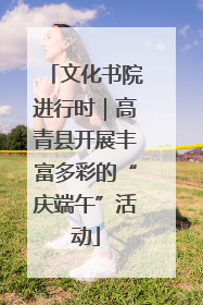 文化书院进行时｜高青县开展丰富多彩的“庆端午”活动