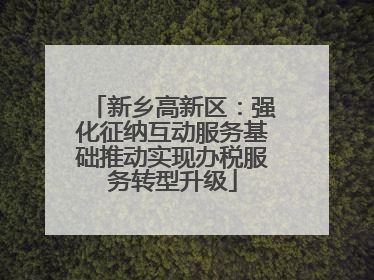 新乡高新区：强化征纳互动服务基础推动实现办税服务转型升级