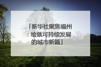 新华社聚焦福州：绘就可持续发展的城市新篇