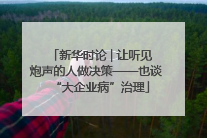 新华时论 | 让听见炮声的人做决策——也谈“大企业病”治理