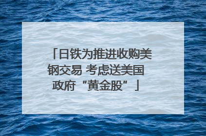 日铁为推进收购美钢交易 考虑送美国政府“黄金股”