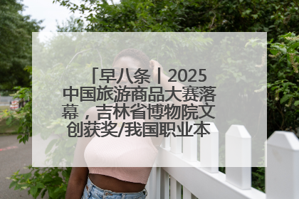 早八条丨2025中国旅游商品大赛落幕，吉林省博物院文创获奖/我国职业本科高校加速扩容