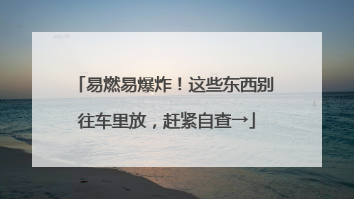 易燃易爆炸！这些东西别往车里放，赶紧自查→