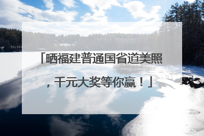 晒福建普通国省道美照，千元大奖等你赢！