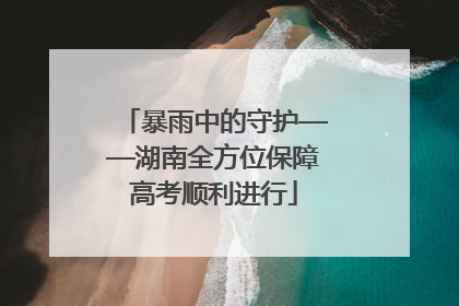 暴雨中的守护——湖南全方位保障高考顺利进行