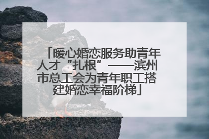 暖心婚恋服务助青年人才“扎根”——滨州市总工会为青年职工搭建婚恋幸福阶梯