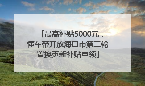最高补贴5000元，懂车帝开放海口市第二轮置换更新补贴申领