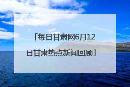 每日甘肃网6月12日甘肃热点新闻回顾