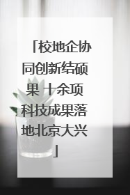 校地企协同创新结硕果 十余项科技成果落地北京大兴