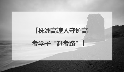 株洲高速人守护高考学子“赶考路”