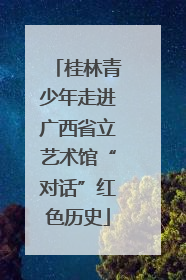 桂林青少年走进广西省立艺术馆“对话”红色历史