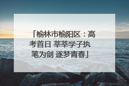 榆林市榆阳区：高考首日 莘莘学子执笔为剑 逐梦青春