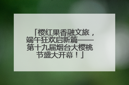 樱红果香融文旅，端午狂欢启新篇——第十九届烟台大樱桃节盛大开幕！