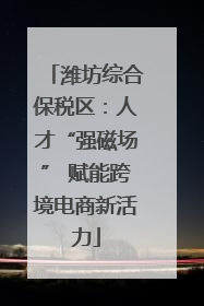 潍坊综合保税区：人才“强磁场” 赋能跨境电商新活力