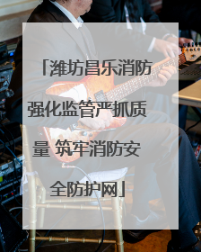 潍坊昌乐消防强化监管严抓质量 筑牢消防安全防护网