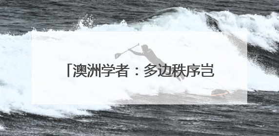 澳洲学者：多边秩序岂能屈从霸权逻辑？美国不要高估了自己的重要性