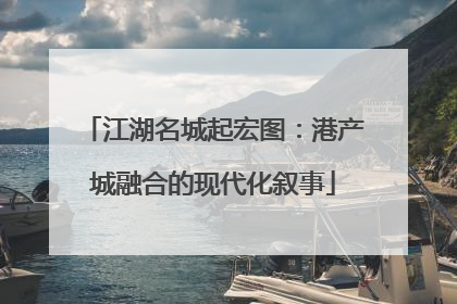 江湖名城起宏图：港产城融合的现代化叙事