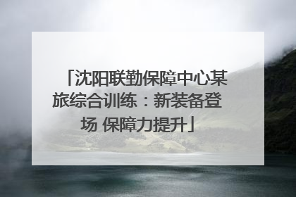 沈阳联勤保障中心某旅综合训练：新装备登场 保障力提升