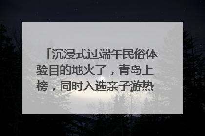 沉浸式过端午民俗体验目的地火了，青岛上榜，同时入选亲子游热门Top10