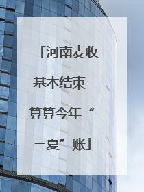 河南麦收基本结束 算算今年“三夏”账