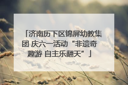 济南历下区锦屏幼教集团 庆六一活动“非遗奇趣游 自主乐翻天”