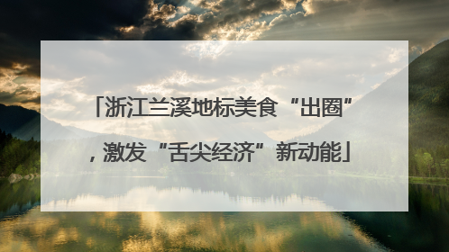 浙江兰溪地标美食“出圈”，激发“舌尖经济”新动能