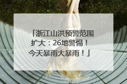 浙江山洪预警范围扩大：26地警惕！今天暴雨大暴雨！