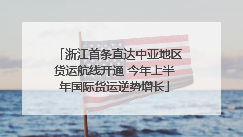 浙江首条直达中亚地区货运航线开通 今年上半年国际货运逆势增长