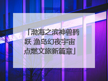 渤海之滨神兽腾跃 渔岛幻夜宇宙点燃文旅新篇章