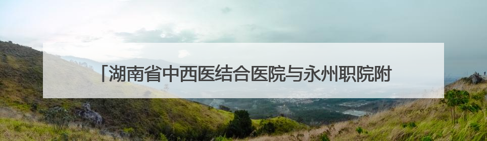 湖南省中西医结合医院与永州职院附属医院携手推动中西医诊疗新发展